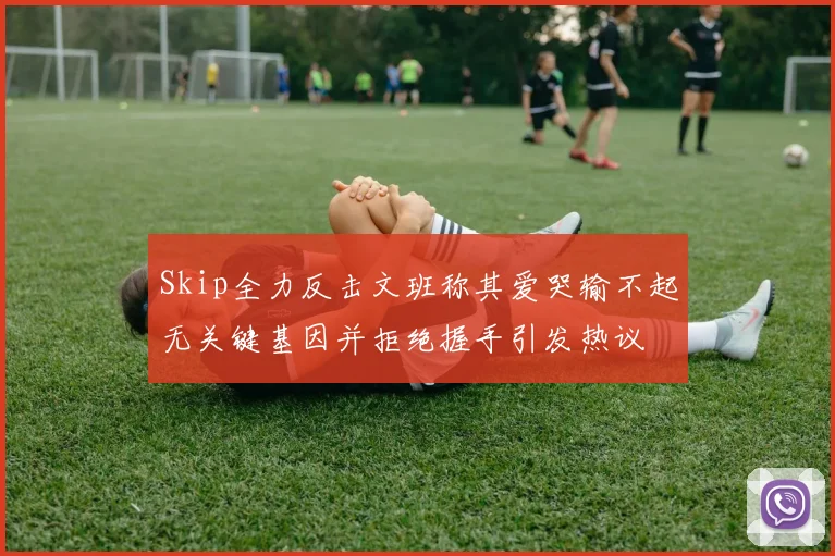 Skip全力反击文班称其爱哭输不起无关键基因并拒绝握手引发热议
