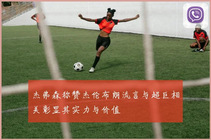 杰弗森称赞杰伦布朗流言与超巨相关彰显其实力与价值