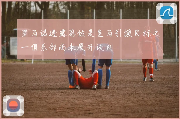 罗马诺透露恩佐是皇马引援目标之一俱乐部尚未展开谈判