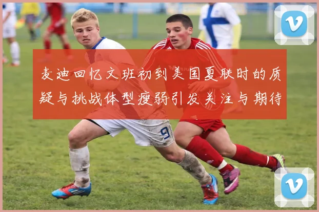 麦迪回忆文班初到美国夏联时的质疑与挑战体型瘦弱引发关注与期待