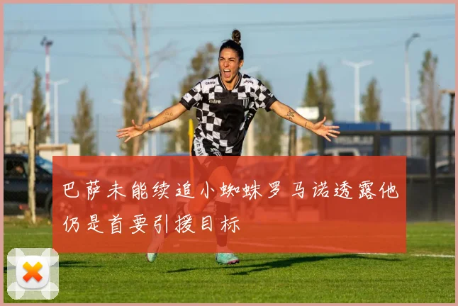 巴萨未能续追小蜘蛛罗马诺透露他仍是首要引援目标