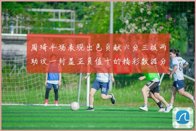 周琦半场表现出色贡献六分三板两助攻一封盖正负值十的精彩数据分析
