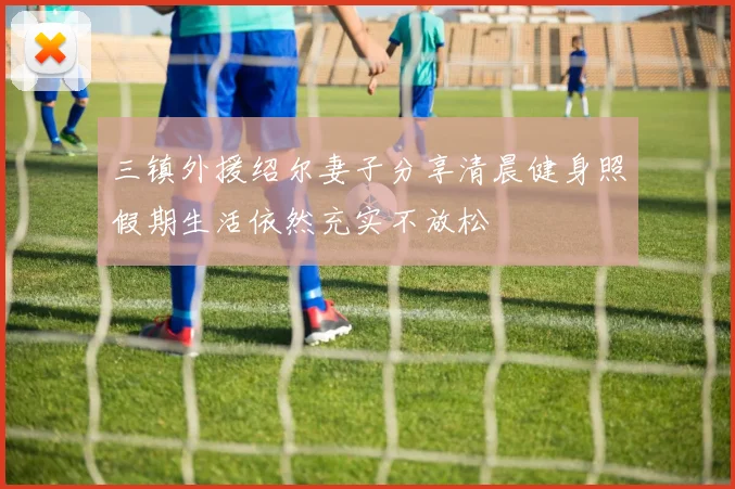 三镇外援绍尔妻子分享清晨健身照假期生活依然充实不放松