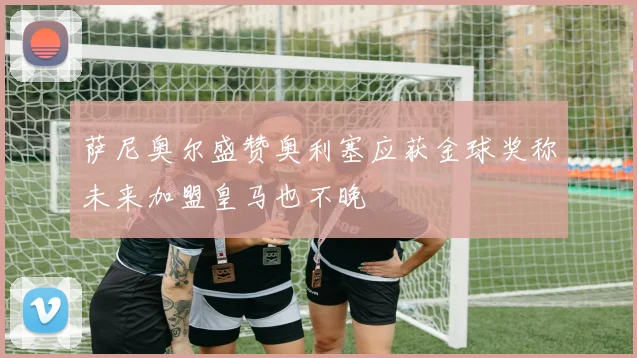 萨尼奥尔盛赞奥利塞应获金球奖称未来加盟皇马也不晚