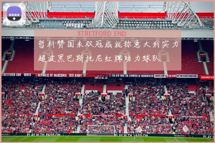 哲科赞国米双冠成就称意大利实力超波黑巴斯托尼红牌助力球队