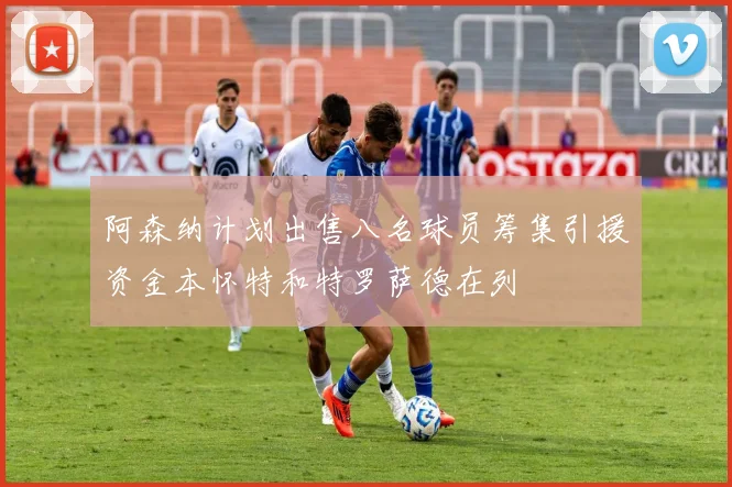 阿森纳计划出售八名球员筹集引援资金本怀特和特罗萨德在列