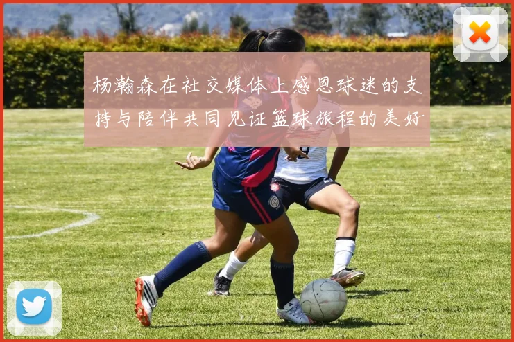 杨瀚森在社交媒体上感恩球迷的支持与陪伴共同见证篮球旅程的美好时刻