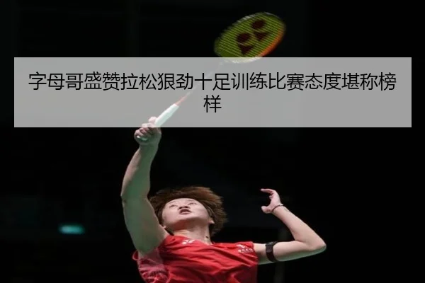 字母哥盛赞拉松狠劲十足训练比赛态度堪称榜样